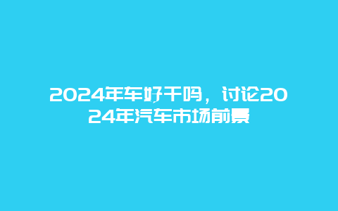 2024年车好干吗，讨论2024年汽车市场前景