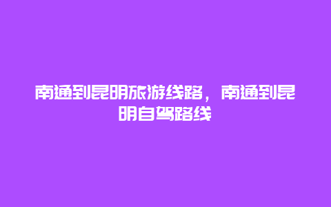 南通到昆明旅游线路，南通到昆明自驾路线