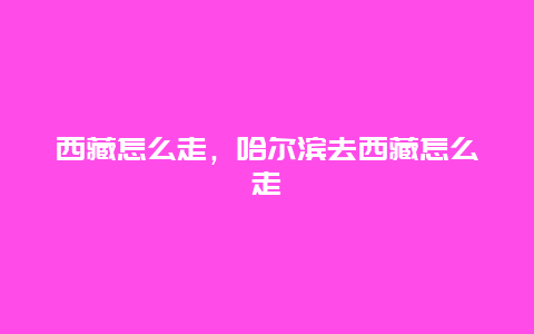 西藏怎么走，哈尔滨去西藏怎么走