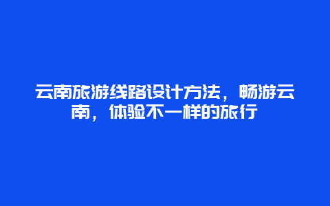 云南旅游线路设计方法，畅游云南，体验不一样的旅行