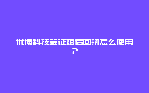 优博科技签证短信回执怎么使用？