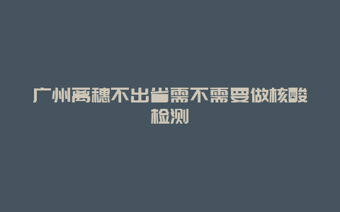 广州离穗不出省需不需要做核酸检测