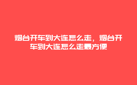 烟台开车到大连怎么走，烟台开车到大连怎么走最方便