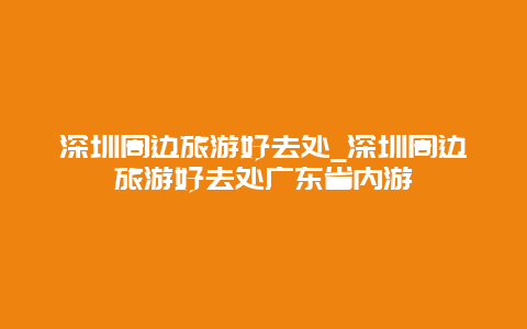 深圳周边旅游好去处_深圳周边旅游好去处广东省内游