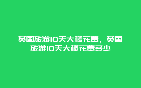 英国旅游10天大概花费，英国旅游10天大概花费多少