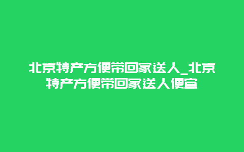 北京特产方便带回家送人_北京特产方便带回家送人便宜