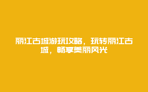 丽江古城游玩攻略，玩转丽江古城，畅享美丽风光