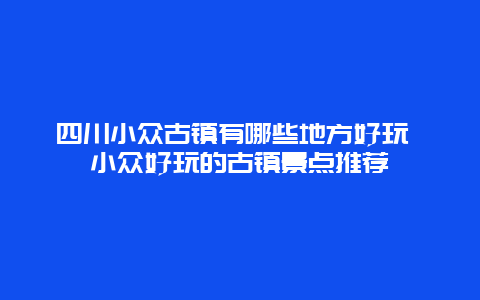 四川小众古镇有哪些地方好玩 小众好玩的古镇景点推荐