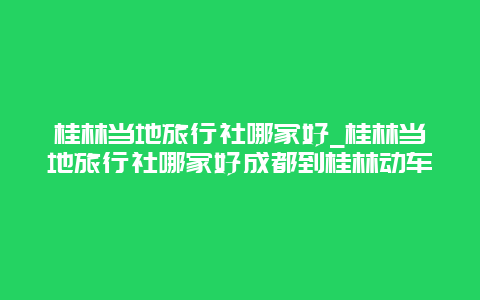 桂林当地旅行社哪家好_桂林当地旅行社哪家好成都到桂林动车