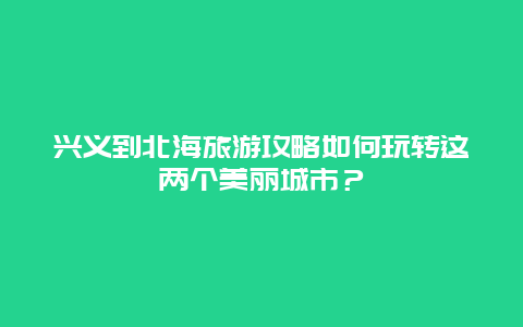 兴义到北海旅游攻略如何玩转这两个美丽城市？