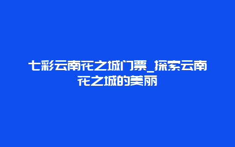 七彩云南花之城门票_探索云南花之城的美丽