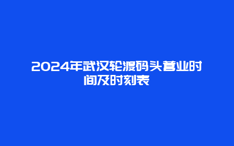 2024年武汉轮渡码头营业时间及时刻表