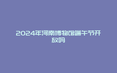 2024年河南博物馆端午节开放吗