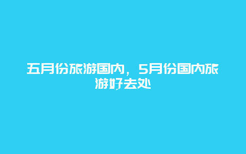 五月份旅游国内，5月份国内旅游好去处