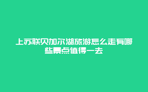 上苏联贝加尔湖旅游怎么走有哪些景点值得一去