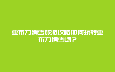 亚布力滑雪旅游攻略如何玩转亚布力滑雪场？