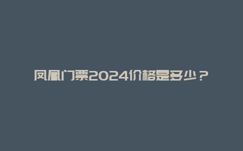 凤凰门票2024价格是多少？