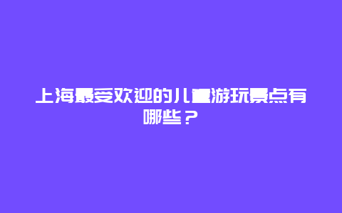 上海最受欢迎的儿童游玩景点有哪些？