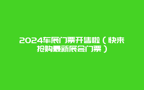 2024车展门票开售啦（快来抢购最新展会门票）