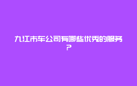 九江市车公司有哪些优秀的服务？