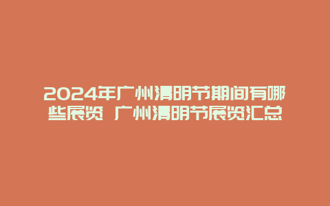 2024年广州清明节期间有哪些展览 广州清明节展览汇总