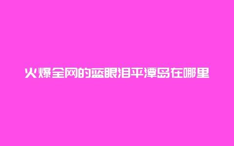 火爆全网的蓝眼泪平潭岛在哪里