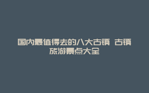 国内最值得去的八大古镇 古镇旅游景点大全