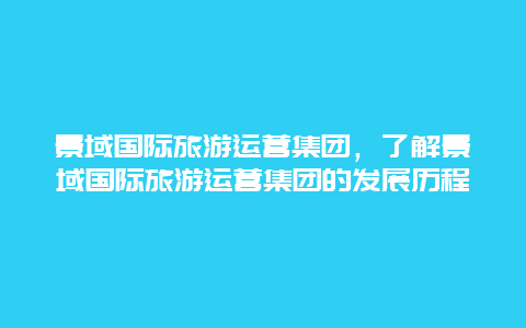 景域国际旅游运营集团，了解景域国际旅游运营集团的发展历程