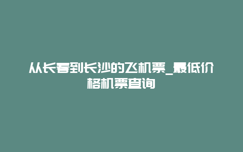 从长春到长沙的飞机票_最低价格机票查询