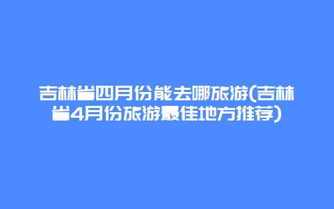 吉林省四月份能去哪旅游(吉林省4月份旅游最佳地方推荐)