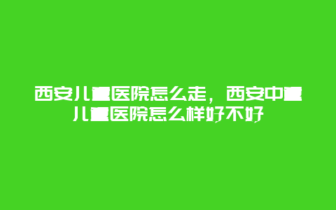 西安儿童医院怎么走，西安中童儿童医院怎么样好不好