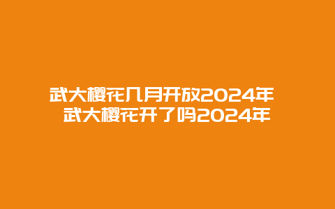 武大樱花几月开放2024年 武大樱花开了吗2024年