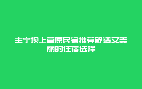 丰宁坝上草原民宿推荐舒适又美丽的住宿选择