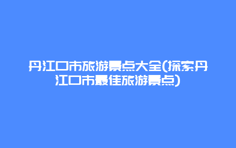 丹江口市旅游景点大全(探索丹江口市最佳旅游景点)