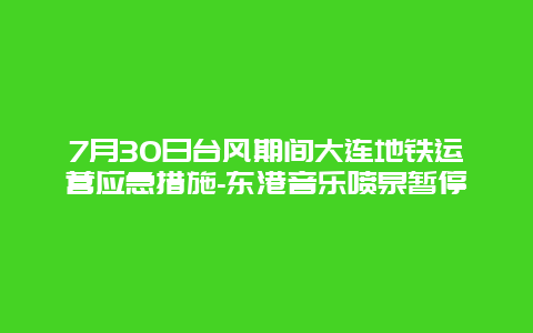 7月30日台风期间大连地铁运营应急措施-东港音乐喷泉暂停