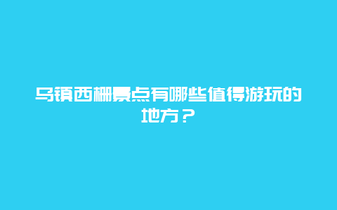 乌镇西栅景点有哪些值得游玩的地方？