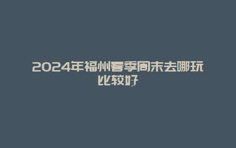 2024年福州春季周末去哪玩比较好