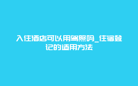 入住酒店可以用驾照吗_住宿登记的适用方法