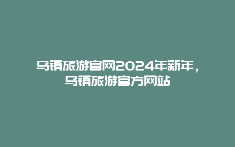 乌镇旅游官网2024年新年，乌镇旅游官方网站