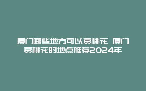 厦门哪些地方可以赏桃花 厦门赏桃花的地点推荐2024年