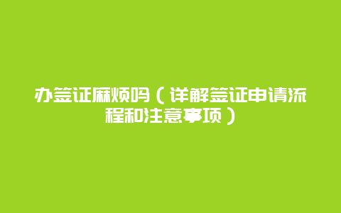 办签证麻烦吗（详解签证申请流程和注意事项）