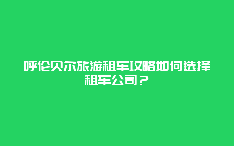 呼伦贝尔旅游租车攻略如何选择租车公司？