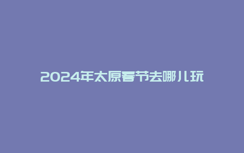 2024年太原春节去哪儿玩