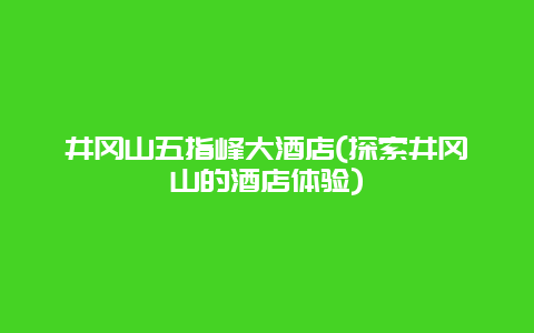 井冈山五指峰大酒店(探索井冈山的酒店体验)