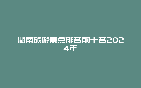 湖南旅游景点排名前十名2024年