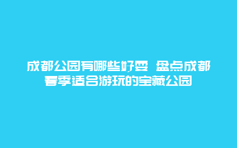 成都公园有哪些好耍 盘点成都春季适合游玩的宝藏公园