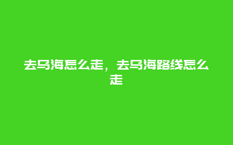 去乌海怎么走，去乌海路线怎么走