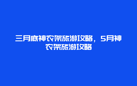 三月底神农架旅游攻略，5月神农架旅游攻略