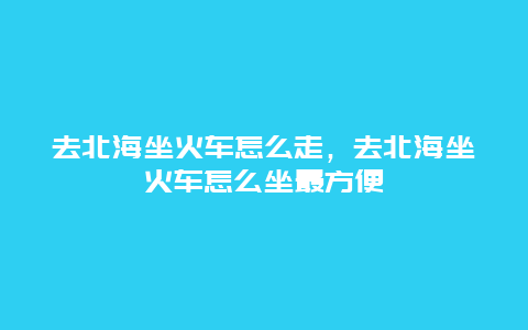 去北海坐火车怎么走，去北海坐火车怎么坐最方便