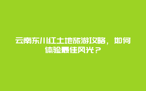 云南东川红土地旅游攻略，如何体验最佳风光？